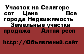 Участок на Селигере 10 сот. › Цена ­ 400 000 - Все города Недвижимость » Земельные участки продажа   . Алтай респ.